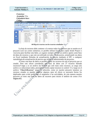 Copia licenciada a:
Antonio Molina C. MANUAL MS-PROJECT 2003-2007-2010
Código venta:
Curso Ms-Project
Preparado por: Antonio Molina C., Constructor Civil. Magister en Ingeniería Industrial UBB Hoja 64
Costo/uso:
Acumular: Fin.
Calendario base:.
Código:
60 Hoja de recursos con los recursos estudiados.
La hoja de recursos debe contener a lo menos todos los recursos que se usarán en el
proyecto (con sus costos unitarios), es posible utilizar Excel para copiar desde Project o
viceversa para facilitar esta labor, yo sugiero siempre utilizar un archivo aparte como base
de datos de recursos y que este sea utilizado en todos los proyectos, actualizando sus datos
en Excel mediante fórmulas de actualización de precios mediante el IPC o cualquier
metodología de actualización de precios que utilice el administrador de proyectos.
Al tener esta base de datos es posible copiar los recursos de esta al proyecto que se
estudie. Para este efecto consideraré una base de datos con 27 recursos llamada
recursos27.mpp y es un archivo de Project que solo tiene estos recursos, se carga este
archivo se seleccionan todos, presionar el botón copiar recursos (o control +C), luego en el
archivo “Clase4-Recursos” pegar la selección, como en nuestro proyecto tenemos ya
recursos creados se pueden duplicar algunos, para tal efecto es necesario borrar los
duplicados para evitar problemas al asignarlos a las actividades, de esta manera nuestro
proyecto ya tiene una base de datos de recursos para iniciar el análisis de costos (Ver
Figura 61).
 