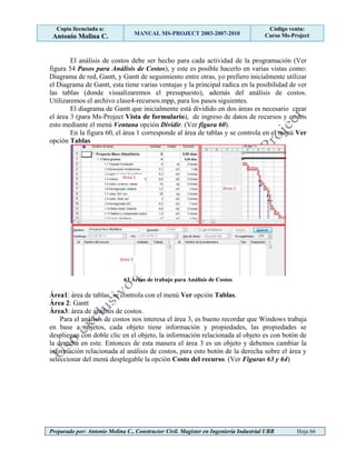 Copia licenciada a:
Antonio Molina C. MANUAL MS-PROJECT 2003-2007-2010
Código venta:
Curso Ms-Project
Preparado por: Antonio Molina C., Constructor Civil. Magister en Ingeniería Industrial UBB Hoja 66
El análisis de costos debe ser hecho para cada actividad de la programación (Ver
figura 54 Pasos para Análisis de Costos), y este es posible hacerlo en varias vistas como:
Diagrama de red, Gantt, y Gantt de seguimiento entre otras, yo prefiero inicialmente utilizar
el Diagrama de Gantt, esta tiene varias ventajas y la principal radica en la posibilidad de ver
las tablas (donde visualizaremos el presupuesto), además del análisis de costos.
Utilizaremos el archivo clase4-recursos.mpp, para los pasos siguientes.
El diagrama de Gantt que inicialmente está dividido en dos áreas es necesario crear
el área 3 (para Ms-Project Vista de formulario), de ingreso de datos de recursos y costos
esto mediante el menú Ventana opción Dividir. (Ver figura 60).
En la figura 60, el área 1 corresponde al área de tablas y se controla en el menú Ver
opción Tablas
63 Áreas de trabajo para Análisis de Costos
Área1: área de tablas, se controla con el menú Ver opción Tablas.
Área 2: Gantt
Área3: área de análisis de costos.
Para el análisis de costos nos interesa el área 3, es bueno recordar que Windows trabaja
en base a objetos, cada objeto tiene información y propiedades, las propiedades se
despliegan con doble clic en el objeto, la información relacionada al objeto es con botón de
la derecha en este. Entonces de esta manera el área 3 es un objeto y debemos cambiar la
información relacionada al análisis de costos, para esto botón de la derecha sobre el área y
seleccionar del menú desplegable la opción Costo del recurso. (Ver Figuras 63 y 64)
 