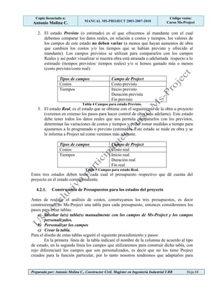 Copia licenciada a:
Antonio Molina C. MANUAL MS-PROJECT 2003-2007-2010
Código venta:
Curso Ms-Project
Preparado por: Antonio Molina C., Constructor Civil. Magister en Ingeniería Industrial UBB Hoja 68
2. El estado Previsto (o estimado) es el que ofrecemos al mandante con el cual
debemos comparar los datos reales, en relación a costos y tiempos, los valores de
los campos de este estado no deben variar (a menos que hayan aumentos de obra
que cambien los costos y/o los tiempos que se habían previsto y ofrecido al
mandante). Los campos previstos se utilizan para compararlos con los campos
Reales y así poder visualizar si nuestra obra está atrasada o adelantada respecto a lo
estimado (tiempos previstos/ tiempos reales) y/o si hemos gastado más o menos
(costo previsto/costo real).
Tipos de campos Campo de Project
Costos Costo previsto
Tiempos Inicio previsto
Duración prevista
Fin previsto
Tabla 4 Campos para estado Previsto.
3. El estado Real, es el estado que se obtiene con el seguimiento de la obra u proyecto
(veremos en extenso los pasos para hacer control de obra más adelante). Este estado
debe tener todos los datos reales que nos permita compararlos con los previstos,
determinar las variaciones de costos y tiempos y poder tomar medidas a tiempo para
ajustarnos a lo programado o previsto (estimado). Este estado se mide en obra y se
le informa a Project tal como veremos más adelante.
Tipos de campos Campo de Project
Costos Costo real
Tiempos Inicio real
Duración real
Fin real
Tabla 5 Campos para estado Real.
Estos tres estados deben tener cada cual el presupuesto respectivo que dé cuenta del
proyecto en el estado correspondiente.
4.2.1. Construcción de Presupuestos para los estados del proyecto
Antes de realizar el análisis de costos, construyamos los tres presupuestos, es decir
construiremos en Ms-Project una tabla para cada presupuesto, entonces consideremos los
pasos para crear tablas:
a) Diseñar la(s) tabla(s) manualmente con los campos de Ms-Project y los campos
personalizados.
b) Personalizar los campos
c) Crear la tabla.
Para el diseño de estas tablas seguiré el siguiente procedimiento y pasos:
En la primera línea de la tabla indicaré el nombre de la columna de acuerdo al tipo
de estado, en la segunda línea los campos que utilizaremos para construir dicha tabla, con
rojo diferenciaré los campos que son personalizados, es decir que no los tiene Project
creados para la función particular, por lo tanto nosotros tendremos que adaptarlos para
 