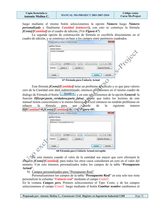 Copia licenciada a:
Antonio Molina C. MANUAL MS-PROJECT 2003-2007-2010
Código venta:
Curso Ms-Project
Preparado por: Antonio Molina C., Constructor Civil. Magister en Ingeniería Industrial UBB Hoja 71
luego mediante el mismo botón seleccionemos la opción Número luego Número
personalizado y finalmente Cantidad (número1), con esto se construye la fórmula
[Costo]/[Cantidad] en el cuadro de edición, (Ver Figura 67).
La segunda opción de construcción de fórmula es escribirla directamente en el
cuadro de edición, y se construye en base a los campos entre paréntesis cuadrados.
67 Fórmula para Unitario Actual
Esta fórmula [Costo]/[Cantidad] tiene un problema de cálculo y es que para valores
cero de la Cantidad esto dará indeterminado, entonces utilizaremos en el mismo cuadro de
dialogo de Fórmula el botón y en este seleccionemos de la opción General la
función IIf(expr;parte_verdadera;parte_falsa), asumo que todos los lectores de este
manual tienen conocimiento a lo menos básicos de Excel entonces no tendrán problemas en
rehacer la fórmula para que quede de la siguiente manera
IIf(Cantidad>0;[Costo]/[Cantidad];0). (Ver Figura 68).
68 Fórmula para Unitario Actual corregida
De esta manera cuando el valor de la cantidad sea mayor que cero efectuará la
división [Costo]/[Cantidad], para todos los otros casos considerará un cero en el valor del
unitario. Con esto tenemos personalizados todos los campos de la tabla “Presupuesto
Actual”.
b) Campos personalizados para “Presupuesto Real”
Personalizaremos los campos de la tabla “Presupuesto Real” en esta solo nos resta
personalizar la columna “Unitario real” mediante el campo Costo2:
En la ventana Campos pers. Primero seleccionemos el Tipo: Costo, y de los campos
seleccionemos el campo Costo2 luego mediante el botón Cambiar nombre cambiemos el
 