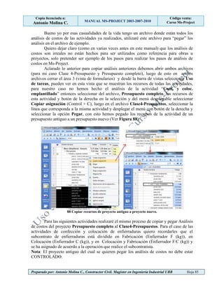 Copia licenciada a:
Antonio Molina C. MANUAL MS-PROJECT 2003-2007-2010
Código venta:
Curso Ms-Project
Preparado por: Antonio Molina C., Constructor Civil. Magister en Ingeniería Industrial UBB Hoja 85
Bueno yo por esas casualidades de la vida tengo un archivo donde están todos los
análisis de costos de las actividades ya realizados, utilizaré este archivo para “pegar” los
análisis en el archivo de ejemplo.
Quiero dejar claro (como en varias veces antes en este manual) que los análisis de
costos son irreales no están hechos para ser utilizados como referencia para obras u
proyectos, solo pretender ser ejemplo de los pasos para realizar los pasos de análisis de
costos en Ms-Project.
Aclarado lo anterior para copiar análisis anteriores debemos abrir ambos archivos
(para mi caso Clase 4-Presupuesto y Presupuesto completo), luego de esto en ambos
archivos cerrar el área 3 (vista de formularios) y desde la barra de vistas seleccionar Uso
de tareas, pueden ver en esta vista que se muestran los recursos de todas las actividades,
para nuestro caso no hemos hecho el análisis de la actividad “Conf. y coloc.
emplantillado” entonces seleccionar del archivo, Presupuesto completo, los recursos de
esta actividad y botón de la derecha en la selección y del menú desplegable seleccionar
Copiar asignación (Control + C), luego en el archivo Clase4-Prespuestos, seleccionar la
línea que corresponda a la misma actividad y desplegar el menú con botón de la derecha y
seleccionar la opción Pegar, con esto hemos pegado los recursos de la actividad de un
presupuesto antiguo a un presupuesto nuevo (Ver Figura 88).
88 Copiar recursos de proyecto antiguo a proyecto nuevo.
Para las siguientes actividades realizaré el mismo proceso de copiar y pegar Análisis
de costos del proyecto Presupuesto completo al Clase4-Presupuestos. Para el caso de las
actividades de confección y colocación de enfierraduras quiero recordarles que el
subcontrato de enfierraduras está dividido en Fabricación (Enfierrador F (kg)), en
Colocación (Enfierrador C (kg)), y en Colocación y Fabricación (Enfierrador F/C (kg)) y
se ha asignado de acuerdo a la operación que realice el subcontratista.
Nota: El proyecto antiguo del cual se quieren pegar los análisis de costos no debe estar
CONTROLADO.
 
