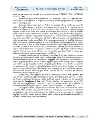 Copia licenciada a:
Antonio Molina C. MANUAL MS-PROJECT 2003-2007-2010
Código venta:
Curso Ms-Project
Preparado por: Antonio Molina C., Constructor Civil. Magister en Ingeniería Industrial UBB Hoja 91
costo de carpintero de acuerdo a la siguiente fórmula:(1*$15000 *0,5)+ :(1*$15000
*0,5)=$15.000.
El valor real que debemos informar es = 1 Carpintero * 2 días * $15.000= $30.000,
considerando que tendremos al carpintero dos días y debemos pagarle los días completos
(obvio más impuestos).
Entonces ¿Quiere decir qué Ms-Project nos entrega valores errados de mano de
obra?. Bueno la respuesta es sí y no… y no es una metáfora esto del sí y no, sino que si
queremos informar al Jefe que el valor a considerar para Carpintero es el que entrega
Project, entonces este valor está errado, pero si queremos entregar el valor de tiempo
efectivo por el recurso, entonces este valor está bien. Pero ¿Qué valor nos sirve?, está bien,
no diré ambos porque no terminaríamos nunca con este análisis metafórico, (pero la verdad
nos sirven ambos), el que deberíamos informar al jefe y considerar en el presupuesto es el
valor que considere todas las unidades de recursos que tengamos y la cantidad de tiempo
que los tengamos, esta información si la entrega Ms-Project con bastante detalle, y quiero
dejar claro TODOS pero todos los software de análisis de costos hacen este mismo análisis
de costo, el costo total de mano de obra (y maquinarias) debemos realizarnos nosotros en
alguna planilla de cálculo, los sistemas de planificación como Ms-Project presenta ventajas
para la elaboración de estos cálculos pues nos muestra de manera fácil el tiempo que
debemos disponer de los recursos con costos variables.
Entonces, recordemos que decidimos (o nuestro jefe decidió) trabajar en nuestro
proyecto con un carpintero y este estará contratado por nueve días, además consideramos
entonces también trabajar con horas extras, siempre les dejo alguna duda a mis alumnos, o
alguna pregunta planteada, bueno no había dejado ninguna hasta ahora y he aquí una para
que ustedes lectores la puedan resolver antes de llegar al final, no sé si pondré la respuesta
en alguna parte del manual o esperaré que quien sepa la respuesta me la envié por email,
aquí va entonces la pregunta: ¿De acuerdo a la programación y al análisis de recursos,
necesitaremos trabajar realmente con horas extras el día dos?, justifique su respuesta
obviamente no solo diga Si o No…
Bueno pero no nos alejemos del manual, obtengamos el valor de Carpintero 1ra
que debemos informar al jefe y considerar en nuestro presupuesto, para esto con los datos
de Project he realizado una simple planilla en Excel, en esta podemos, por fin, obtener el
costo total del Carpintero de 1ra y es $135.000 (más leyes sociales) versus los $50.333
que nos entrega Ms-Project y que es el costo por tiempo efectivo, en la planilla he
considerado además un gráfico para el jornal a modo de ejemplo. (Ver Figura 94).
Les sugiero realizar siempre gráficos similares para todos los recursos con costos
variables (mano de obra, maquinarias), y con estos también se puede obtener el costo total
de cada grupo de recursos, considerando un gráfico resumen, o sumando las cantidades
parciales, o ustedes pueden idear un sistema mejor en base a la información entregada por
Project, y de esto no me cabe ninguna duda.
 