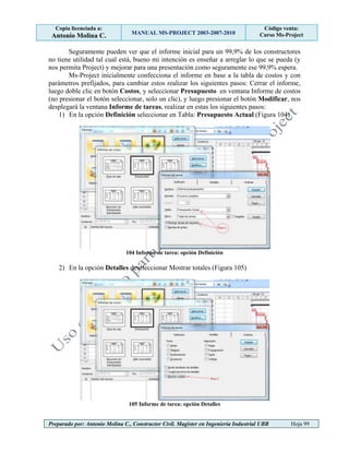 Copia licenciada a:
Antonio Molina C. MANUAL MS-PROJECT 2003-2007-2010
Código venta:
Curso Ms-Project
Preparado por: Antonio Molina C., Constructor Civil. Magister en Ingeniería Industrial UBB Hoja 99
Seguramente pueden ver que el informe inicial para un 99,9% de los constructores
no tiene utilidad tal cual está, bueno mi intención es enseñar a arreglar lo que se pueda (y
nos permita Project) y mejorar para una presentación como seguramente ese 99,9% espera.
Ms-Project inicialmente confecciona el informe en base a la tabla de costos y con
parámetros prefijados, para cambiar estos realizar los siguientes pasos: Cerrar el informe,
luego doble clic en botón Costos, y seleccionar Presupuesto en ventana Informe de costos
(no presionar el botón seleccionar, solo un clic), y luego presionar el botón Modificar, nos
desplegará la ventana Informe de tareas, realizar en estas los siguientes pasos:
1) En la opción Definición seleccionar en Tabla: Presupuesto Actual (Figura 104)
104 Informe de tarea: opción Definición
2) En la opción Detalles deseleccionar Mostrar totales (Figura 105)
105 Informe de tarea: opción Detalles
 