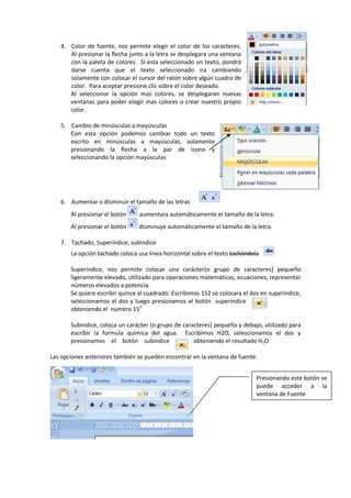 4. Color de fuente, nos permite elegir el color de los caracteres.
Al presionar la flecha junto a la letra se desplegara una ventana
con la paleta de colores. Si esta seleccionado un texto, pondrá
darse cuenta que el texto seleccionado ira cambiando
solamente con colocar el cursor del ratón sobre algún cuadro de
color. Para aceptar presione clic sobre el color deseado.
Al seleccionar la opción mas colores, se desplegaran nuevas
ventanas para poder elegir mas colores o crear nuestro propio
color.
5. Cambio de minúsculas a mayúsculas
Con esta opción podemos cambiar todo un texto
escrito en minúsculas a mayúsculas, solamente
presionando la flecha a la par de icono y
seleccionando la opción mayúsculas
6. Aumentar o disminuir el tamaño de las letras
Al presionar el botón aumentara automáticamente el tamaño de la letra.
Al presionar el botón disminuye automáticamente el tamaño de la letra.
7. Tachado, Superíndice, subíndice
La opción tachado coloca usa línea horizontal sobre el texto tachándola
Superíndice, nos permite colocar una carácter(o grupo de caracteres) pequeño
ligeramente elevado, utilizado para operaciones matemáticas, ecuaciones, representar
números elevados a potencia.
Se quiere escribir quince al cuadrado: Escribimos 152 se colocara el dos en superíndice,
seleccionamos el dos y luego presionamos el botón superíndice
obteniendo el numero 152
Subindice, coloca un carácter (o grupo de caracteres) pequeño y debajo, utilizado para
escribir la formula química del agua. Escribimos H2O, seleccionamos el dos y
presionamos el botón subíndice obteniendo el resultado H2O
Las opciones anteriores también se pueden encontrar en la ventana de fuente.
Presionando este botón se
puede acceder a la
ventana de Fuente
 