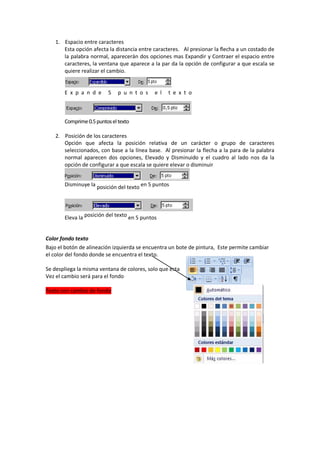 1. Espacio entre caracteres
Esta opción afecta la distancia entre caracteres. Al presionar la flecha a un costado de
la palabra normal, aparecerán dos opciones mas Expandir y Contraer el espacio entre
caracteres, la ventana que aparece a la par da la opción de configurar a que escala se
quiere realizar el cambio.
E x p a n d e 5 p u n t o s e l t e x t o
Comprime0.5puntoseltexto
2. Posición de los caracteres
Opción que afecta la posición relativa de un carácter o grupo de caracteres
seleccionados, con base a la línea base. Al presionar la flecha a la para de la palabra
normal aparecen dos opciones, Elevado y Disminuido y el cuadro al lado nos da la
opción de configurar a que escala se quiere elevar o disminuir
Disminuye la posición del texto en 5 puntos
Eleva la posición del texto en 5 puntos
Color fondo texto
Bajo el botón de alineación izquierda se encuentra un bote de pintura, Este permite cambiar
el color del fondo donde se encuentra el texto.
Se despliega la misma ventana de colores, solo que esta
Vez el cambio será para el fondo
Texto con cambio de fondo
 