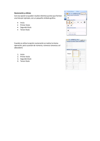 Numeración y viñetas
Con esa opción se pueden resaltar distintos puntos que formen
una lista por ejemplo, con un pequeño símbolo grafico.
 Inicio
 Primer titulo
 Segundo titulo
 Tercer titulo
Cuando se utiliza la opción numeración se realiza la misma
operación, pero sucesión de números, números romanos o el
abecedario
1. Inicio
2. Primer titulo
3. Segundo titulo
4. Tercer titulo
 