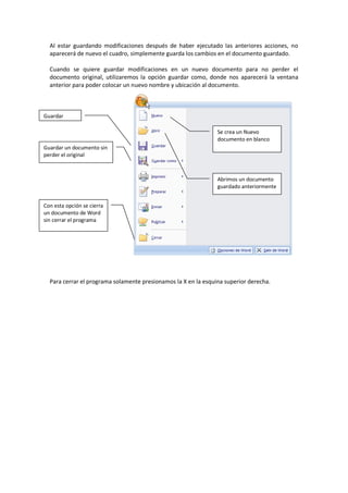 Al estar guardando modificaciones después de haber ejecutado las anteriores acciones, no
aparecerá de nuevo el cuadro, simplemente guarda los cambios en el documento guardado.
Cuando se quiere guardar modificaciones en un nuevo documento para no perder el
documento original, utilizaremos la opción guardar como, donde nos aparecerá la ventana
anterior para poder colocar un nuevo nombre y ubicación al documento.
Para cerrar el programa solamente presionamos la X en la esquina superior derecha.
Guardar
Guardar un documento sin
perder el original
Con esta opción se cierra
un documento de Word
sin cerrar el programa
Abrimos un documento
guardado anteriormente
Se crea un Nuevo
documento en blanco
 