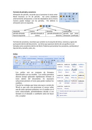 Formato de párrafo y caracteres
Alineación de párrafo, recuerde que al presionar la tecla enter
Word reconoce un fin de párrafo. Así como estableció
anteriormente alineaciones a nivel de tabuladores de la misma
manera puede trabajar con los párrafos. Por defecto la
alineación será a la izquierda.
Izquierda Centro Derecha Justificación
párrafo alineado
hacia la izquierda
párrafo alineado al
centro
párrafo alineado a la
derecha
párrafo que tiene
alineación justificada
Formato de caracteres, recordara que carácter es el conjunto de letras, números y signos de
puntuación dentro del documento. Las letras que aparecen dentro de una grafica no son
tomadas como caracteres dentro de Word. Podemos personalizar los caracteres, cambiando el
tipo de letra, tamaño, color, etc.
Estilos
Los estilos son un conjunto de formatos
identificados con un nombre. Los estilos permiten
ahorrar tiempo aplicando rápidamente formato al
texto dentro del documento. Es necesario
seleccionar primero el texto para poder realizar los
cambios.
Una de las ventajas que tiene esta nueva versión de
Word es que solo con posicionar el cursor sobre
una de estas opciones podemos ver el cambio en el
texto seleccionado, permitiéndonos decidir si ese
formato es el deseado o cambiarlo antes de hacer
clic y aceptar
 