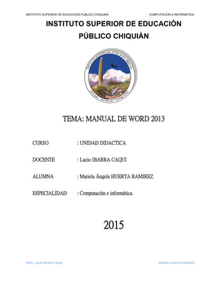 INSTITUTO SUPERIOR DE EDUCACION PUBLICO CHIQUIAN COMPUTACION E INFORMATICA
PROF. LUCIO IBARRA CAQUI MARIELA HUERTA RAMIREZ
INSTITUTO SUPERIOR DE EDUCACIÓN
PÚBLICO CHIQUIÁN
TEMA: MANUAL DE WORD 2013
CURSO : UNIDAD DIDACTICA
DOCENTE : Lucio IBARRA CAQUI
ALUMNA : Mariela Ángela HUERTA RAMIREZ
ESPECIALIDAD : Computación e informática
2015
 