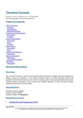 Terminal Console
Document revision 1.0 (Mon Nov 8 13:15:54 GMT 2004)
This document applies to MikroTik RouterOS V2.9
Table of Contents
Table of Contents
Summary
Specifications
Related Documents
Common Console Functions
Description
Example
Lists and Item Names
Description
Notes
Example
Quick Typing
Description
Notes
Additional Information
Description
General Commands
Description
Command Description
Safe Mode
Description
General Information
Summary
The Terminal Console is used for accessing the MikroTik Router's configuration and management
features using text terminals, id est remote terminal clients or locally attached monitor and
keyboard. The Terminal Console is also used for writing scripts. This manual describes the general
console operation principles. Please consult the Scripting Manual on some advanced console
commands and on how to write scripts.
Specifications
Packages required: system
License required: level1
Hardware usage: Not significant
Related Documents
• Scripting Host and Complementary Tools
Page 86 of 695
Copyright 1999-2007, MikroTik. All rights reserved. Mikrotik, RouterOS and RouterBOARD are trademarks of Mikrotikls SIA.
Other trademarks and registred trademarks mentioned herein are properties of their respective owners.
 