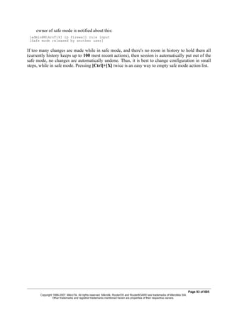 owner of safe mode is notified about this:
[admin@MikroTik] ip firewall rule input
[Safe mode released by another user]
If too many changes are made while in safe mode, and there's no room in history to hold them all
(currently history keeps up to 100 most recent actions), then session is automatically put out of the
safe mode, no changes are automatically undone. Thus, it is best to change configuration in small
steps, while in safe mode. Pressing [Ctrl]+[X] twice is an easy way to empty safe mode action list.
Page 93 of 695
Copyright 1999-2007, MikroTik. All rights reserved. Mikrotik, RouterOS and RouterBOARD are trademarks of Mikrotikls SIA.
Other trademarks and registred trademarks mentioned herein are properties of their respective owners.
 