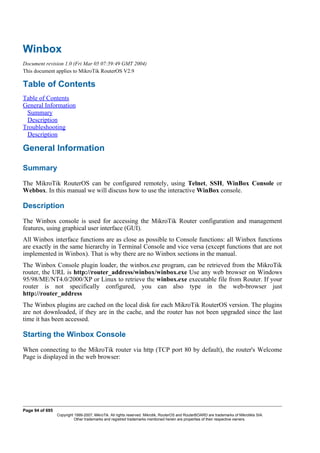 Winbox
Document revision 1.0 (Fri Mar 05 07:59:49 GMT 2004)
This document applies to MikroTik RouterOS V2.9
Table of Contents
Table of Contents
General Information
Summary
Description
Troubleshooting
Description
General Information
Summary
The MikroTik RouterOS can be configured remotely, using Telnet, SSH, WinBox Console or
Webbox. In this manual we will discuss how to use the interactive WinBox console.
Description
The Winbox console is used for accessing the MikroTik Router configuration and management
features, using graphical user interface (GUI).
All Winbox interface functions are as close as possible to Console functions: all Winbox functions
are exactly in the same hierarchy in Terminal Console and vice versa (except functions that are not
implemented in Winbox). That is why there are no Winbox sections in the manual.
The Winbox Console plugin loader, the winbox.exe program, can be retrieved from the MikroTik
router, the URL is http://router_address/winbox/winbox.exe Use any web browser on Windows
95/98/ME/NT4.0/2000/XP or Linux to retrieve the winbox.exe executable file from Router. If your
router is not specifically configured, you can also type in the web-browser just
http://router_address
The Winbox plugins are cached on the local disk for each MikroTik RouterOS version. The plugins
are not downloaded, if they are in the cache, and the router has not been upgraded since the last
time it has been accessed.
Starting the Winbox Console
When connecting to the MikroTik router via http (TCP port 80 by default), the router's Welcome
Page is displayed in the web browser:
Page 94 of 695
Copyright 1999-2007, MikroTik. All rights reserved. Mikrotik, RouterOS and RouterBOARD are trademarks of Mikrotikls SIA.
Other trademarks and registred trademarks mentioned herein are properties of their respective owners.
 