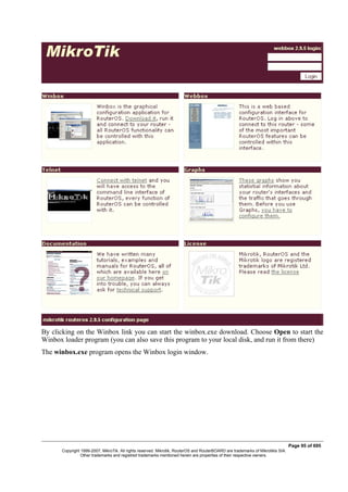 By clicking on the Winbox link you can start the winbox.exe download. Choose Open to start the
Winbox loader program (you can also save this program to your local disk, and run it from there)
The winbox.exe program opens the Winbox login window.
Page 95 of 695
Copyright 1999-2007, MikroTik. All rights reserved. Mikrotik, RouterOS and RouterBOARD are trademarks of Mikrotikls SIA.
Other trademarks and registred trademarks mentioned herein are properties of their respective owners.
 