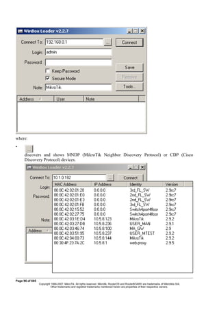where:
•
discovers and shows MNDP (MikroTik Neighbor Discovery Protocol) or CDP (Cisco
Discovery Protocol) devices.
Page 96 of 695
Copyright 1999-2007, MikroTik. All rights reserved. Mikrotik, RouterOS and RouterBOARD are trademarks of Mikrotikls SIA.
Other trademarks and registred trademarks mentioned herein are properties of their respective owners.
 