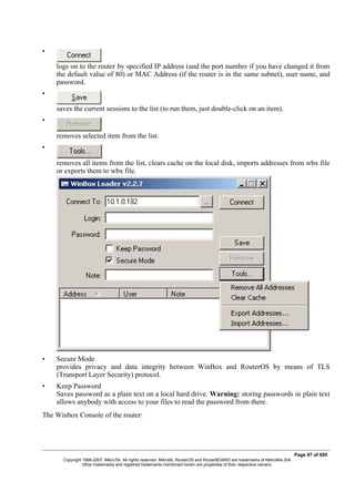 •
logs on to the router by specified IP address (and the port number if you have changed it from
the default value of 80) or MAC Address (if the router is in the same subnet), user name, and
password.
•
saves the current sessions to the list (to run them, just double-click on an item).
•
removes selected item from the list.
•
removes all items from the list, clears cache on the local disk, imports addresses from wbx file
or exports them to wbx file.
• Secure Mode
provides privacy and data integrity between WinBox and RouterOS by means of TLS
(Transport Layer Security) protocol.
• Keep Password
Saves password as a plain text on a local hard drive. Warning: storing passwords in plain text
allows anybody with access to your files to read the password from there.
The Winbox Console of the router:
Page 97 of 695
Copyright 1999-2007, MikroTik. All rights reserved. Mikrotik, RouterOS and RouterBOARD are trademarks of Mikrotikls SIA.
Other trademarks and registred trademarks mentioned herein are properties of their respective owners.
 