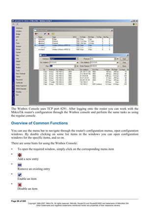 The Winbox Console uses TCP port 8291. After logging onto the router you can work with the
MikroTik router's configuration through the Winbox console and perform the same tasks as using
the regular console.
Overview of Common Functions
You can use the menu bar to navigate through the router's configuration menus, open configuration
windows. By double clicking on some list items in the windows you can open configuration
windows for the specific items, and so on.
There are some hints for using the Winbox Console:
• To open the required window, simply click on the corresponding menu item
•
Add a new entry
•
Remove an existing entry
•
Enable an item
•
Disable an item
Page 98 of 695
Copyright 1999-2007, MikroTik. All rights reserved. Mikrotik, RouterOS and RouterBOARD are trademarks of Mikrotikls SIA.
Other trademarks and registred trademarks mentioned herein are properties of their respective owners.
 