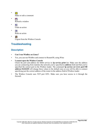 •
Make or edit a comment
•
Refresh a window
•
Undo an action
•
Redo an action
•
Logout from the Winbox Console
Troubleshooting
Description
• Can I run WinBox on Linux?
• Yes, you can run WinBox and connect to RouterOS, using Wine
• I cannot open the Winbox Console
Check the port and address for www service in /ip service print list. Make sure the address
you are connecting from matches the network you've specified in address field and that you've
specified the correct port in the Winbox loader. The command /ip service set www port=80
address=0.0.0.0/0 will change these values to the default ones so you will be able to connect
specifying just the correct address of the router in the address field of Winbox loader
• The Winbox Console uses TCP port 8291. Make sure you have access to it through the
firewall.
Page 99 of 695
Copyright 1999-2007, MikroTik. All rights reserved. Mikrotik, RouterOS and RouterBOARD are trademarks of Mikrotikls SIA.
Other trademarks and registred trademarks mentioned herein are properties of their respective owners.
 