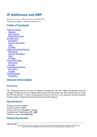 IP Addresses and ARP
Document revision 1.3 (Tue Sep 20 19:02:32 GMT 2005)
This document applies to MikroTik RouterOS V2.9
Table of Contents
Table of Contents
Summary
Specifications
Related Documents
IP Addressing
Description
Property Description
Notes
Example
Address Resolution Protocol
Description
Property Description
Notes
Example
Proxy-ARP feature
Description
Example
Unnumbered Interfaces
Description
Example
Troubleshooting
Description
General Information
Summary
The following Manual discusses IP address management and the Address Resolution Protocol
settings. IP addresses serve as identification when communicating with other network devices using
the TCP/IP protocol. In turn, communication between devices in one physical network proceeds
with the help of Address Resolution Protocol and ARP addresses.
Specifications
Packages required: system
License required: level1
Home menu level: /ip address , /ip arp
Standards and Technologies: IP , ARP
Hardware usage: Not significant
Related Documents
Page 100 of 695
Copyright 1999-2007, MikroTik. All rights reserved. Mikrotik, RouterOS and RouterBOARD are trademarks of Mikrotikls SIA.
Other trademarks and registred trademarks mentioned herein are properties of their respective owners.
 