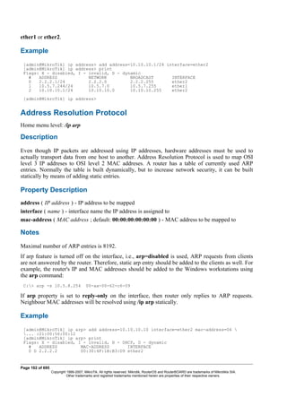 ether1 or ether2.
Example
[admin@MikroTik] ip address> add address=10.10.10.1/24 interface=ether2
[admin@MikroTik] ip address> print
Flags: X - disabled, I - invalid, D - dynamic
# ADDRESS NETWORK BROADCAST INTERFACE
0 2.2.2.1/24 2.2.2.0 2.2.2.255 ether2
1 10.5.7.244/24 10.5.7.0 10.5.7.255 ether1
2 10.10.10.1/24 10.10.10.0 10.10.10.255 ether2
[admin@MikroTik] ip address>
Address Resolution Protocol
Home menu level: /ip arp
Description
Even though IP packets are addressed using IP addresses, hardware addresses must be used to
actually transport data from one host to another. Address Resolution Protocol is used to map OSI
level 3 IP addreses to OSI level 2 MAC addreses. A router has a table of currently used ARP
entries. Normally the table is built dynamically, but to increase network security, it can be built
statically by means of adding static entries.
Property Description
address ( IP address ) - IP address to be mapped
interface ( name ) - interface name the IP address is assigned to
mac-address ( MAC address ; default: 00:00:00:00:00:00 ) - MAC address to be mapped to
Notes
Maximal number of ARP entries is 8192.
If arp feature is turned off on the interface, i.e., arp=disabled is used, ARP requests from clients
are not answered by the router. Therefore, static arp entry should be added to the clients as well. For
example, the router's IP and MAC addresses should be added to the Windows workstations using
the arp command:
C:> arp -s 10.5.8.254 00-aa-00-62-c6-09
If arp property is set to reply-only on the interface, then router only replies to ARP requests.
Neighbour MAC addresses will be resolved using /ip arp statically.
Example
[admin@MikroTik] ip arp> add address=10.10.10.10 interface=ether2 mac-address=06 
... :21:00:56:00:12
[admin@MikroTik] ip arp> print
Flags: X - disabled, I - invalid, H - DHCP, D - dynamic
# ADDRESS MAC-ADDRESS INTERFACE
0 D 2.2.2.2 00:30:4F:1B:B3:D9 ether2
Page 102 of 695
Copyright 1999-2007, MikroTik. All rights reserved. Mikrotik, RouterOS and RouterBOARD are trademarks of Mikrotikls SIA.
Other trademarks and registred trademarks mentioned herein are properties of their respective owners.
 