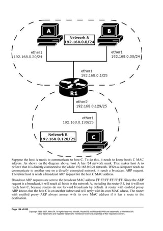 Suppose the host A needs to communicate to host C. To do this, it needs to know host's C MAC
address. As shown on the diagram above, host A has /24 network mask. That makes host A to
believe that it is directly connected to the whole 192.168.0.0/24 network. When a computer needs to
communicate to another one on a directly connected network, it sends a broadcast ARP request.
Therefore host A sends a broadcast ARP request for the host C MAC address.
Broadcast ARP requests are sent to the broadcast MAC address FF:FF:FF:FF:FF:FF. Since the ARP
request is a broadcast, it will reach all hosts in the network A, including the router R1, but it will not
reach host C, because routers do not forward broadcasts by default. A router with enabled proxy
ARP knows that the host C is on another subnet and will reply with its own MAC adress. The router
with enabled proxy ARP always answer with its own MAC address if it has a route to the
destination.
Page 104 of 695
Copyright 1999-2007, MikroTik. All rights reserved. Mikrotik, RouterOS and RouterBOARD are trademarks of Mikrotikls SIA.
Other trademarks and registred trademarks mentioned herein are properties of their respective owners.
 
