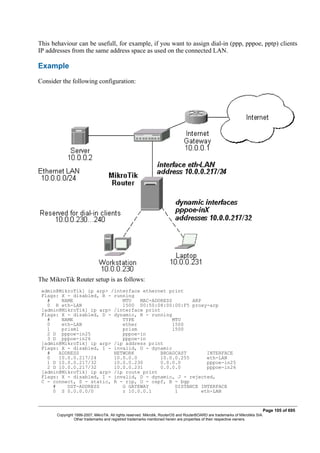 This behaviour can be usefull, for example, if you want to assign dial-in (ppp, pppoe, pptp) clients
IP addresses from the same address space as used on the connected LAN.
Example
Consider the following configuration:
The MikroTik Router setup is as follows:
admin@MikroTik] ip arp> /interface ethernet print
Flags: X - disabled, R - running
# NAME MTU MAC-ADDRESS ARP
0 R eth-LAN 1500 00:50:08:00:00:F5 proxy-arp
[admin@MikroTik] ip arp> /interface print
Flags: X - disabled, D - dynamic, R - running
# NAME TYPE MTU
0 eth-LAN ether 1500
1 prism1 prism 1500
2 D pppoe-in25 pppoe-in
3 D pppoe-in26 pppoe-in
[admin@MikroTik] ip arp> /ip address print
Flags: X - disabled, I - invalid, D - dynamic
# ADDRESS NETWORK BROADCAST INTERFACE
0 10.0.0.217/24 10.0.0.0 10.0.0.255 eth-LAN
1 D 10.0.0.217/32 10.0.0.230 0.0.0.0 pppoe-in25
2 D 10.0.0.217/32 10.0.0.231 0.0.0.0 pppoe-in26
[admin@MikroTik] ip arp> /ip route print
Flags: X - disabled, I - invalid, D - dynamic, J - rejected,
C - connect, S - static, R - rip, O - ospf, B - bgp
# DST-ADDRESS G GATEWAY DISTANCE INTERFACE
0 S 0.0.0.0/0 r 10.0.0.1 1 eth-LAN
Page 105 of 695
Copyright 1999-2007, MikroTik. All rights reserved. Mikrotik, RouterOS and RouterBOARD are trademarks of Mikrotikls SIA.
Other trademarks and registred trademarks mentioned herein are properties of their respective owners.
 