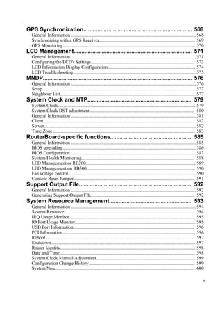 GPS Synchronization...................................................................... 568
General Information ........................................................................................................... 568
Synchronizing with a GPS Receiver.................................................................................. 569
GPS Monitoring................................................................................................................. 570
LCD Management............................................................................ 571
General Information ........................................................................................................... 571
Configuring the LCD's Settings......................................................................................... 573
LCD Information Display Configuration........................................................................... 574
LCD Troubleshooting......................................................................................................... 575
MNDP................................................................................................ 576
General Information ........................................................................................................... 576
Setup................................................................................................................................... 577
Neighbour List.................................................................................................................... 577
System Clock and NTP................................................................... 579
System Clock...................................................................................................................... 579
System Clock DST adjustment.......................................................................................... 580
General Information ........................................................................................................... 581
Client.................................................................................................................................. 582
Server.................................................................................................................................. 582
Time Zone.......................................................................................................................... 583
RouterBoard-specific functions.................................................... 585
General Information ........................................................................................................... 585
BIOS upgrading.................................................................................................................. 586
BIOS Configuration........................................................................................................... 587
System Health Monitoring................................................................................................. 588
LED Management or RB200.............................................................................................. 589
LED Management on RB500............................................................................................. 590
Fan voltage control............................................................................................................. 590
Console Reset Jumper........................................................................................................ 591
Support Output File........................................................................ 592
General Information ........................................................................................................... 592
Generating Support Output File......................................................................................... 592
System Resource Management..................................................... 593
General Information ........................................................................................................... 594
System Resource................................................................................................................ 594
IRQ Usage Monitor............................................................................................................ 595
IO Port Usage Monitor....................................................................................................... 595
USB Port Information........................................................................................................ 596
PCI Information.................................................................................................................. 596
Reboot................................................................................................................................ 597
Shutdown............................................................................................................................ 597
Router Identity.................................................................................................................... 598
Date and Time.................................................................................................................... 598
System Clock Manual Adjustment..................................................................................... 599
Configuration Change History........................................................................................... 599
System Note....................................................................................................................... 600
xi
 