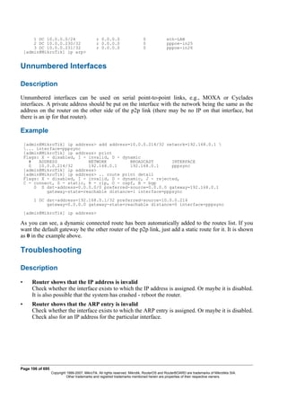 1 DC 10.0.0.0/24 r 0.0.0.0 0 eth-LAN
2 DC 10.0.0.230/32 r 0.0.0.0 0 pppoe-in25
3 DC 10.0.0.231/32 r 0.0.0.0 0 pppoe-in26
[admin@MikroTik] ip arp>
Unnumbered Interfaces
Description
Unnumbered interfaces can be used on serial point-to-point links, e.g., MOXA or Cyclades
interfaces. A private address should be put on the interface with the network being the same as the
address on the router on the other side of the p2p link (there may be no IP on that interface, but
there is an ip for that router).
Example
[admin@MikroTik] ip address> add address=10.0.0.214/32 network=192.168.0.1 
... interface=pppsync
[admin@MikroTik] ip address> print
Flags: X - disabled, I - invalid, D - dynamic
# ADDRESS NETWORK BROADCAST INTERFACE
0 10.0.0.214/32 192.168.0.1 192.168.0.1 pppsync
[admin@MikroTik] ip address>
[admin@MikroTik] ip address> .. route print detail
Flags: X - disabled, I - invalid, D - dynamic, J - rejected,
C - connect, S - static, R - rip, O - ospf, B - bgp
0 S dst-address=0.0.0.0/0 preferred-source=0.0.0.0 gateway=192.168.0.1
gateway-state=reachable distance=1 interface=pppsync
1 DC dst-address=192.168.0.1/32 preferred-source=10.0.0.214
gateway=0.0.0.0 gateway-state=reachable distance=0 interface=pppsync
[admin@MikroTik] ip address>
As you can see, a dynamic connected route has been automatically added to the routes list. If you
want the default gateway be the other router of the p2p link, just add a static route for it. It is shown
as 0 in the example above.
Troubleshooting
Description
• Router shows that the IP address is invalid
Check whether the interface exists to which the IP address is assigned. Or maybe it is disabled.
It is also possible that the system has crashed - reboot the router.
• Router shows that the ARP entry is invalid
Check whether the interface exists to which the ARP entry is assigned. Or maybe it is disabled.
Check also for an IP address for the particular interface.
Page 106 of 695
Copyright 1999-2007, MikroTik. All rights reserved. Mikrotik, RouterOS and RouterBOARD are trademarks of Mikrotikls SIA.
Other trademarks and registred trademarks mentioned herein are properties of their respective owners.
 
