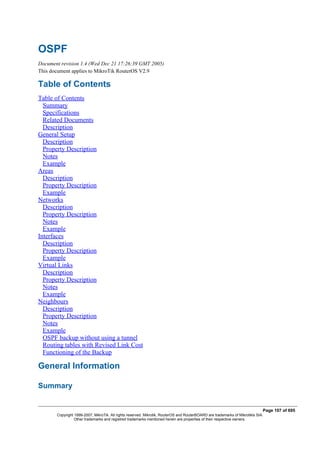OSPF
Document revision 1.4 (Wed Dec 21 17:26:39 GMT 2005)
This document applies to MikroTik RouterOS V2.9
Table of Contents
Table of Contents
Summary
Specifications
Related Documents
Description
General Setup
Description
Property Description
Notes
Example
Areas
Description
Property Description
Example
Networks
Description
Property Description
Notes
Example
Interfaces
Description
Property Description
Example
Virtual Links
Description
Property Description
Notes
Example
Neighbours
Description
Property Description
Notes
Example
OSPF backup without using a tunnel
Routing tables with Revised Link Cost
Functioning of the Backup
General Information
Summary
Page 107 of 695
Copyright 1999-2007, MikroTik. All rights reserved. Mikrotik, RouterOS and RouterBOARD are trademarks of Mikrotikls SIA.
Other trademarks and registred trademarks mentioned herein are properties of their respective owners.
 
