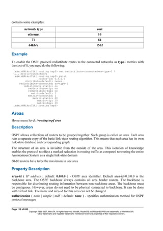 contains some examples:
network type cost
ethernet 10
T1 64
64kb/s 1562
Example
To enable the OSPF protocol redisrtibute routes to the connected networks as type1 metrics with
the cost of 1, you need do the following:
[admin@MikroTik] routing ospf> set redistribute-connected=as-type-1 
... metric-connected=1
[admin@MikroTik] routing ospf> print
router-id: 0.0.0.0
distribute-default: never
redistribute-connected: as-type-1
redistribute-static: no
redistribute-rip: no
redistribute-bgp: no
metric-default: 1
metric-connected: 1
metric-static: 20
metric-rip: 20
metric-bgp: 20
[admin@MikroTik] routing ospf>
Areas
Home menu level: /routing ospf area
Description
OSPF allows collections of routers to be grouped together. Such group is called an area. Each area
runs a separate copy of the basic link-state routing algorithm. This means that each area has its own
link-state database and corresponding graph
The structure of an area is invisible from the outside of the area. This isolation of knowledge
enables the protocol to effect a marked reduction in routing traffic as compared to treating the entire
Autonomous System as a single link-state domain
60-80 routers have to be the maximum in one area
Property Description
area-id ( IP address ; default: 0.0.0.0 ) - OSPF area identifier. Default area-id=0.0.0.0 is the
backbone area. The OSPF backbone always contains all area border routers. The backbone is
responsible for distributing routing information between non-backbone areas. The backbone must
be contiguous. However, areas do not need to be physical connected to backbone. It can be done
with virtual link. The name and area-id for this area can not be changed
authetication ( none | simple | md5 ; default: none ) - specifies authentication method for OSPF
protocol messages
Page 110 of 695
Copyright 1999-2007, MikroTik. All rights reserved. Mikrotik, RouterOS and RouterBOARD are trademarks of Mikrotikls SIA.
Other trademarks and registred trademarks mentioned herein are properties of their respective owners.
 