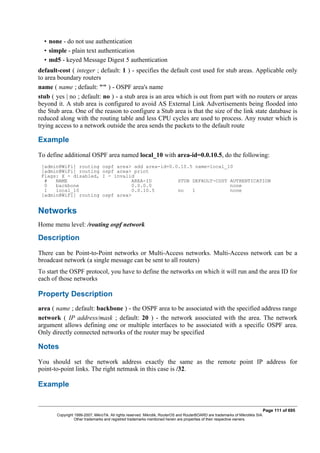 • none - do not use authentication
• simple - plain text authentication
• md5 - keyed Message Digest 5 authentication
default-cost ( integer ; default: 1 ) - specifies the default cost used for stub areas. Applicable only
to area boundary routers
name ( name ; default: "" ) - OSPF area's name
stub ( yes | no ; default: no ) - a stub area is an area which is out from part with no routers or areas
beyond it. A stub area is configured to avoid AS External Link Advertisements being flooded into
the Stub area. One of the reason to configure a Stub area is that the size of the link state database is
reduced along with the routing table and less CPU cycles are used to process. Any router which is
trying access to a network outside the area sends the packets to the default route
Example
To define additional OSPF area named local_10 with area-id=0.0.10.5, do the following:
[admin@WiFi] routing ospf area> add area-id=0.0.10.5 name=local_10
[admin@WiFi] routing ospf area> print
Flags: X - disabled, I - invalid
# NAME AREA-ID STUB DEFAULT-COST AUTHENTICATION
0 backbone 0.0.0.0 none
1 local_10 0.0.10.5 no 1 none
[admin@WiFi] routing ospf area>
Networks
Home menu level: /routing ospf network
Description
There can be Point-to-Point networks or Multi-Access networks. Multi-Access network can be a
broadcast network (a single message can be sent to all routers)
To start the OSPF protocol, you have to define the networks on which it will run and the area ID for
each of those networks
Property Description
area ( name ; default: backbone ) - the OSPF area to be associated with the specified address range
network ( IP address/mask ; default: 20 ) - the network associated with the area. The network
argument allows defining one or multiple interfaces to be associated with a specific OSPF area.
Only directly connected networks of the router may be specified
Notes
You should set the network address exactly the same as the remote point IP address for
point-to-point links. The right netmask in this case is /32.
Example
Page 111 of 695
Copyright 1999-2007, MikroTik. All rights reserved. Mikrotik, RouterOS and RouterBOARD are trademarks of Mikrotikls SIA.
Other trademarks and registred trademarks mentioned herein are properties of their respective owners.
 