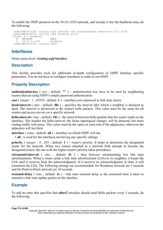 To enable the OSPF protocol on the 10.10.1.0/24 network, and include it into the backbone area, do
the following:
[admin@MikroTik] routing ospf network> add area=backbone network=10.10.1.0/24
[admin@MikroTik] routing ospf network> print
Flags: X - disabled
# NETWORK AREA
0 10.10.1.0/24 backbone
[admin@MikroTik] routing ospf>
Interfaces
Home menu level: /routing ospf interface
Description
This facility provides tools for additional in-depth configuration of OSPF interface specific
parameters. You do not have to configure interfaces in order to run OSPF
Property Description
authentication-key ( text ; default: "" ) - authentication key have to be used by neighboring
routers that are using OSPF's simple password authentication
cost ( integer : 1 ..65535 ; default: 1 ) - interface cost expressed as link state metric
dead-interval ( time ; default: 40s ) - specifies the interval after which a neighbor is declared as
dead. The interval is advertised in the router's hello packets. This value must be the same for all
routers and access servers on a specific network
hello-interval ( time ; default: 10s ) - the interval between hello packets that the router sends on the
interface. The smaller the hello-interval, the faster topological changes will be detected, but more
routing traffic will ensue. This value must be the same on each end of the adjancency otherwise the
adjacency will not form
interface ( name ; default: all ) - interface on which OSPF will run
• all - is used for the interfaces not having any specific settings
priority ( integer : 0 ..255 ; default: 1 ) - router's priority. It helps to determine the designated
router for the network. When two routers attached to a network both attempt to become the
designated router, the one with the higher router's priority takes precedence
retransmit-interval ( time ; default: 5s ) - time between retransmitting lost link state
advertisements. When a router sends a link state advertisement (LSA) to its neighbor, it keeps the
LSA until it receives back the acknowledgment. If it receives no acknowledgment in time, it will
retransmit the LSA. The following settings are recommended: for Broadcast network are 5 seconds
and for Point-to-Point network are 10 seconds
transmit-delay ( time ; default: 1s ) - link state transmit delay is the estimated time it takes to
transmit a link state update packet on the interface
Example
To add an entry that specifies that ether2 interface should send Hello packets every 5 seconds, do
the following:
Page 112 of 695
Copyright 1999-2007, MikroTik. All rights reserved. Mikrotik, RouterOS and RouterBOARD are trademarks of Mikrotikls SIA.
Other trademarks and registred trademarks mentioned herein are properties of their respective owners.
 