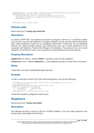 [admin@MikroTik] routing ospf> interface add interface=ether2 hello-interval=5s
[admin@MikroTik] routing ospf> interface print
0 interface=ether2 cost=1 priority=1 authentication-key=""
retransmit-interval=5s transmit-delay=1s hello-interval=5s
dead-interval=40s
[admin@MikroTik] routing ospf>
Virtual Links
Home menu level: /routing ospf virtual-link
Description
As stated in OSPF RFC, the backbone area must be contiguous. However, it is possible to define
areas in such a way that the backbone is no longer contiguous. In this case the system administrator
must restore backbone connectivity by configuring virtual links. Virtual link can be configured
between two routers through common area called transit area, one of them should have to be
connected with backbone. Virtual links belong to the backbone. The protocol treats two routers
joined by a virtual link as if they were connected by an unnumbered point-to-point network
Property Description
neighbor-id ( IP address ; default: 0.0.0.0 ) - specifies router-id of the neighbour
transit-area ( name ; default: (unknown) ) - a non-backbone area the two routers have in common
Notes
Virtual links can not be estabilished through stub areas
Example
To add a virtual link with the 10.0.0.201 router through the ex area, do the following:
[admin@MikroTik] routing ospf virtual-link> add neighbor-id=10.0.0.201 
... transit-area=ex
[admin@MikroTik] routing ospf virtual-link> print
Flags: X - disabled, I - invalid
# NEIGHBOR-ID TRANSIT-AREA
0 10.0.0.201 ex
[admin@MikroTik] routing ospf virtual-link>
Virtual link should be configured on both routers
Neighbours
Home menu level: /routing ospf neigbor
Description
The submenu provides an access to the list of OSPF neighbors, id est the routers adjacent to the
current router, and supplies brief statistics
Page 113 of 695
Copyright 1999-2007, MikroTik. All rights reserved. Mikrotik, RouterOS and RouterBOARD are trademarks of Mikrotikls SIA.
Other trademarks and registred trademarks mentioned herein are properties of their respective owners.
 