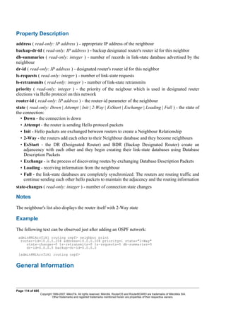 Property Description
address ( read-only: IP address ) - appropriate IP address of the neighbour
backup-dr-id ( read-only: IP address ) - backup designated router's router id for this neighbor
db-summaries ( read-only: integer ) - number of records in link-state database advertised by the
neighbour
dr-id ( read-only: IP address ) - designated router's router id for this neighbor
ls-requests ( read-only: integer ) - number of link-state requests
ls-retransmits ( read-only: integer ) - number of link-state retransmits
priority ( read-only: integer ) - the priority of the neigbour which is used in designated router
elections via Hello protocol on this network
router-id ( read-only: IP address ) - the router-id parameter of the neighbour
state ( read-only: Down | Attempt | Init | 2-Way | ExStart | Exchange | Loading | Full ) - the state of
the connection:
• Down - the connection is down
• Attempt - the router is sending Hello protocol packets
• Init - Hello packets are exchanged between routers to create a Neighbour Relationship
• 2-Way - the routers add each other to their Neighbour database and they become neighbours
• ExStart - the DR (Designated Router) and BDR (Backup Designated Router) create an
adjancency with each other and they begin creating their link-state databases using Database
Description Packets
• Exchange - is the process of discovering routes by exchanging Database Description Packets
• Loading - receiving information from the neighbour
• Full - the link-state databases are completely synchronized. The routers are routing traffic and
continue sending each other hello packets to maintain the adjacency and the routing information
state-changes ( read-only: integer ) - number of connection state changes
Notes
The neighbour's list also displays the router itself with 2-Way state
Example
The following text can be observed just after adding an OSPF network:
admin@MikroTik] routing ospf> neighbor print
router-id=10.0.0.204 address=10.0.0.204 priority=1 state="2-Way"
state-changes=0 ls-retransmits=0 ls-requests=0 db-summaries=0
dr-id=0.0.0.0 backup-dr-id=0.0.0.0
[admin@MikroTik] routing ospf>
General Information
Page 114 of 695
Copyright 1999-2007, MikroTik. All rights reserved. Mikrotik, RouterOS and RouterBOARD are trademarks of Mikrotikls SIA.
Other trademarks and registred trademarks mentioned herein are properties of their respective owners.
 
