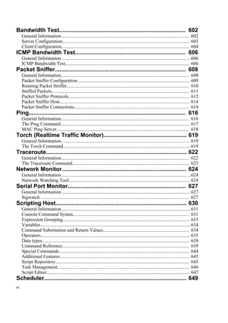 Bandwidth Test............................................................................... 602
General Information........................................................................................................... 602
Server Configuration.......................................................................................................... 603
Client Configuration........................................................................................................... 604
ICMP Bandwidth Test..................................................................... 606
General Information ........................................................................................................... 606
ICMP Bandwidth Test........................................................................................................ 606
Packet Sniffer.................................................................................. 608
General Information........................................................................................................... 608
Packet Sniffer Configuration.............................................................................................. 609
Running Packet Sniffer...................................................................................................... 610
Sniffed Packets................................................................................................................... 611
Packet Sniffer Protocols..................................................................................................... 612
Packet Sniffer Host............................................................................................................. 614
Packet Sniffer Connections................................................................................................ 614
Ping.................................................................................................. 616
General Information........................................................................................................... 616
The Ping Command............................................................................................................ 617
MAC Ping Server............................................................................................................... 618
Torch (Realtime Traffic Monitor).................................................... 619
General Information........................................................................................................... 619
The Torch Command.......................................................................................................... 619
Traceroute........................................................................................ 622
General Information........................................................................................................... 622
The Traceroute Command.................................................................................................. 623
Network Monitor.............................................................................. 624
General Information ........................................................................................................... 624
Network Watching Tool..................................................................................................... 624
Serial Port Monitor.......................................................................... 627
General Information ........................................................................................................... 627
Sigwatch............................................................................................................................. 627
Scripting Host.................................................................................. 630
General Information ........................................................................................................... 631
Console Command Syntax................................................................................................. 631
Expression Grouping.......................................................................................................... 633
Variables............................................................................................................................. 634
Command Substitution and Return Values........................................................................ 634
Operators............................................................................................................................ 635
Data types........................................................................................................................... 638
Command Reference.......................................................................................................... 639
Special Commands............................................................................................................. 644
Additional Features............................................................................................................ 645
Script Repository................................................................................................................ 645
Task Management.............................................................................................................. 646
Script Editor....................................................................................................................... 647
Scheduler......................................................................................... 649
xii
 