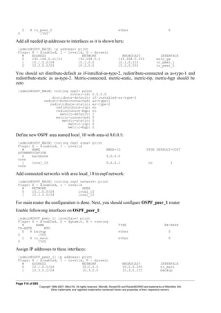 2 R to_peer_2 ether 0
0 1500
Add all needed ip addresses to interfaces as it is shown here:
[admin@OSPF_MAIN] ip address> print
Flags: X - disabled, I - invalid, D - dynamic
# ADDRESS NETWORK BROADCAST INTERFACE
0 192.168.0.11/24 192.168.0.0 192.168.0.255 main_gw
1 10.1.0.2/24 10.1.0.0 10.1.0.255 to_peer_1
2 10.2.0.2/24 10.2.0.0 10.2.0.255 to_peer_2
You should set distribute-default as if-installed-as-type-2, redistribute-connected as as-type-1 and
redistribute-static as as-type-2. Metric-connected, metric-static, metric-rip, metric-bgp should be
zero
[admin@OSPF_MAIN] routing ospf> print
router-id: 0.0.0.0
distribute-default: if-installed-as-type-2
redistribute-connected: as-type-1
redistribute-static: as-type-2
redistribute-rip: no
redistribute-bgp: no
metric-default: 1
metric-connected: 0
metric-static: 0
metric-rip: 0
metric-bgp: 0
Define new OSPF area named local_10 with area-id 0.0.0.1:
[admin@OSPF_MAIN] routing ospf area> print
Flags: X - disabled, I - invalid
# NAME AREA-ID STUB DEFAULT-COST
AUTHENTICATION
0 backbone 0.0.0.0
none
1 local_10 0.0.0.1 no 1
none
Add connected networks with area local_10 in ospf network:
[admin@OSPF_MAIN] routing ospf network> print
Flags: X - disabled, I - invalid
# NETWORK AREA
0 10.1.0.0/24 local_10
1 10.2.0.0/24 local_10
For main router the configuration is done. Next, you should configure OSPF_peer_1 router
Enable followong interfaces on OSPF_peer_1:
[admin@OSPF_peer_1] interface> print
Flags: X - disabled, D - dynamic, R - running
# NAME TYPE RX-RATE
TX-RATE MTU
0 R backup ether 0
0 1500
1 R to_main ether 0
0 1500
Assign IP addresses to these interfaces:
[admin@OSPF_peer_1] ip address> print
Flags: X - disabled, I - invalid, D - dynamic
# ADDRESS NETWORK BROADCAST INTERFACE
0 10.1.0.1/24 10.1.0.0 10.1.0.255 to_main
1 10.3.0.1/24 10.3.0.0 10.3.0.255 backup
Page 116 of 695
Copyright 1999-2007, MikroTik. All rights reserved. Mikrotik, RouterOS and RouterBOARD are trademarks of Mikrotikls SIA.
Other trademarks and registred trademarks mentioned herein are properties of their respective owners.
 