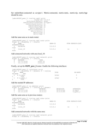 Set redistribute-connected as as-type-1. Metric-connected, metric-static, metric-rip, metric-bgp
should be zero.
[admin@OSPF_peer_1] routing ospf> print
router-id: 0.0.0.0
distribute-default: never
redistribute-connected: as-type-1
redistribute-static: no
redistribute-rip: no
redistribute-bgp: no
metric-default: 1
metric-connected: 0
metric-static: 0
metric-rip: 0
metric-bgp: 0
Add the same area as in main router:
[admin@OSPF_peer_1] routing ospf area> print
Flags: X - disabled, I - invalid
# NAME AREA-ID STUB DEFAULT-COST
AUTHENTICATION
0 backbone 0.0.0.0
none
1 local_10 0.0.0.1 no 1
none
Add connected networks with area local_10:
[admin@OSPF_peer_1] routing ospf network> print
Flags: X - disabled, I - invalid
# NETWORK AREA
0 10.3.0.0/24 local_10
1 10.1.0.0/24 local_10
Finally, set up the OSPF_peer_2 router. Enable the following interfaces:
[admin@OSPF_peer_2] interface> print
Flags: X - disabled, D - dynamic, R - running
# NAME TYPE RX-RATE
TX-RATE MTU
0 R to_main ether 0
0 1500
1 R to_peer_1 ether 0
0 1500
Add the needed IP addresses:
[admin@OSPF_peer_2] ip address> print
Flags: X - disabled, I - invalid, D - dynamic
# ADDRESS NETWORK BROADCAST INTERFACE
0 10.2.0.1/24 10.2.0.0 10.2.0.255 to_main
1 10.3.0.2/24 10.3.0.0 10.3.0.255 to_peer_1
Add the same area as in previous routers:
[admin@OSPF_peer_2] routing ospf area> print
Flags: X - disabled, I - invalid
# NAME AREA-ID STUB DEFAULT-COST
AUTHENTICATION
0 backbone 0.0.0.0
none
1 local_10 0.0.0.1 no 1
none
Add connected networks with the same area:
[admin@OSPF_peer_2] routing ospf network> print
Flags: X - disabled, I - invalid
Page 117 of 695
Copyright 1999-2007, MikroTik. All rights reserved. Mikrotik, RouterOS and RouterBOARD are trademarks of Mikrotikls SIA.
Other trademarks and registred trademarks mentioned herein are properties of their respective owners.
 