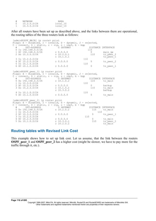 # NETWORK AREA
0 10.2.0.0/24 local_10
1 10.3.0.0/24 local_10
After all routers have been set up as described above, and the links between them are operational,
the routing tables of the three routers look as follows:
[admin@OSPF_MAIN] ip route> print
Flags: X - disabled, I - invalid, D - dynamic, J - rejected,
C - connect, S - static, r - rip, o - ospf, b - bgp
# DST-ADDRESS G GATEWAY DISTANCE INTERFACE
0 Io 192.168.0.0/24 110
1 DC 192.168.0.0/24 r 0.0.0.0 0 main_gw
2 Do 10.3.0.0/24 r 10.2.0.1 110 to_peer_2
r 10.1.0.1 to_peer_1
3 Io 10.2.0.0/24 110
4 DC 10.2.0.0/24 r 0.0.0.0 0 to_peer_2
5 Io 10.1.0.0/24 110
6 DC 10.1.0.0/24 r 0.0.0.0 0 to_peer_1
[admin@OSPF_peer_1] ip route> print
Flags: X - disabled, I - invalid, D - dynamic, J - rejected,
C - connect, S - static, r - rip, o - ospf, b - bgp
# DST-ADDRESS G GATEWAY DISTANCE INTERFACE
0 Do 192.168.0.0/24 r 10.1.0.2 110 to_main
1 Io 10.3.0.0/24 110
2 DC 10.3.0.0/24 r 0.0.0.0 0 backup
3 Do 10.2.0.0/24 r 10.1.0.2 110 to_main
r 10.3.0.2 backup
4 Io 10.1.0.0/24 110
5 DC 10.1.0.0/24 r 0.0.0.0 0 to_main
[admin@OSPF_peer_2] ip route> print
Flags: X - disabled, I - invalid, D - dynamic, J - rejected,
C - connect, S - static, r - rip, o - ospf, b - bgp
# DST-ADDRESS G GATEWAY DISTANCE INTERFACE
0 Do 192.168.0.0/24 r 10.2.0.2 110 to_main
1 Io 10.3.0.0/24 110
2 DC 10.3.0.0/24 r 0.0.0.0 0 to_peer_1
3 Io 10.2.0.0/24 110
4 DC 10.2.0.0/24 r 0.0.0.0 0 to_main
5 Do 10.1.0.0/24 r 10.3.0.1 110 to_peer_1
r 10.2.0.2 to_main
Routing tables with Revised Link Cost
This example shows how to set up link cost. Let us assume, that the link between the routers
OSPF_peer_1 and OSPF_peer_2 has a higher cost (might be slower, we have to pay more for the
traffic through it, etc.).
Page 118 of 695
Copyright 1999-2007, MikroTik. All rights reserved. Mikrotik, RouterOS and RouterBOARD are trademarks of Mikrotikls SIA.
Other trademarks and registred trademarks mentioned herein are properties of their respective owners.
 