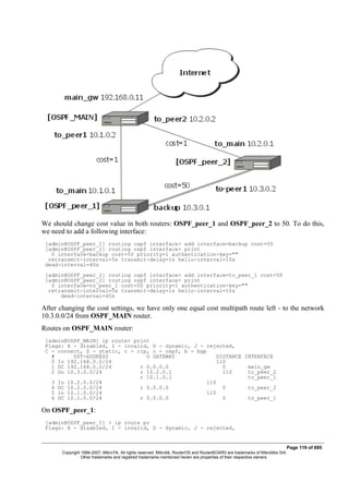 We should change cost value in both routers: OSPF_peer_1 and OSPF_peer_2 to 50. To do this,
we need to add a following interface:
[admin@OSPF_peer_1] routing ospf interface> add interface=backup cost=50
[admin@OSPF_peer_1] routing ospf interface> print
0 interface=backup cost=50 priority=1 authentication-key=""
retransmit-interval=5s transmit-delay=1s hello-interval=10s
dead-interval=40s
[admin@OSPF_peer_2] routing ospf interface> add interface=to_peer_1 cost=50
[admin@OSPF_peer_2] routing ospf interface> print
0 interface=to_peer_1 cost=50 priority=1 authentication-key=""
retransmit-interval=5s transmit-delay=1s hello-interval=10s
dead-interval=40s
After changing the cost settings, we have only one equal cost multipath route left - to the network
10.3.0.0/24 from OSPF_MAIN router.
Routes on OSPF_MAIN router:
[admin@OSPF_MAIN] ip route> print
Flags: X - disabled, I - invalid, D - dynamic, J - rejected,
C - connect, S - static, r - rip, o - ospf, b - bgp
# DST-ADDRESS G GATEWAY DISTANCE INTERFACE
0 Io 192.168.0.0/24 110
1 DC 192.168.0.0/24 r 0.0.0.0 0 main_gw
2 Do 10.3.0.0/24 r 10.2.0.1 110 to_peer_2
r 10.1.0.1 to_peer_1
3 Io 10.2.0.0/24 110
4 DC 10.2.0.0/24 r 0.0.0.0 0 to_peer_2
5 Io 10.1.0.0/24 110
6 DC 10.1.0.0/24 r 0.0.0.0 0 to_peer_1
On OSPF_peer_1:
[admin@OSPF_peer_1] > ip route pr
Flags: X - disabled, I - invalid, D - dynamic, J - rejected,
Page 119 of 695
Copyright 1999-2007, MikroTik. All rights reserved. Mikrotik, RouterOS and RouterBOARD are trademarks of Mikrotikls SIA.
Other trademarks and registred trademarks mentioned herein are properties of their respective owners.
 