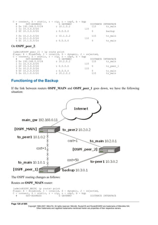 C - connect, S - static, r - rip, o - ospf, b - bgp
# DST-ADDRESS G GATEWAY DISTANCE INTERFACE
0 Do 192.168.0.0/24 r 10.1.0.2 110 to_main
1 Io 10.3.0.0/24 110
2 DC 10.3.0.0/24 r 0.0.0.0 0 backup
3 Do 10.2.0.0/24 r 10.1.0.2 110 to_main
4 Io 10.1.0.0/24 110
5 DC 10.1.0.0/24 r 0.0.0.0 0 to_main
On OSPF_peer_2:
[admin@OSPF_peer_2] > ip route print
Flags: X - disabled, I - invalid, D - dynamic, J - rejected,
C - connect, S - static, r - rip, o - ospf, b - bgp
# DST-ADDRESS G GATEWAY DISTANCE INTERFACE
0 Do 192.168.0.0/24 r 10.2.0.2 110 to_main
1 Io 10.3.0.0/24 110
2 DC 10.3.0.0/24 r 0.0.0.0 0 to_peer_1
3 Io 10.2.0.0/24 110
4 DC 10.2.0.0/24 r 0.0.0.0 0 to_main
5 Do 10.1.0.0/24 r 10.2.0.2 110 to_main
Functioning of the Backup
If the link between routers OSPF_MAIN and OSPF_peer_1 goes down, we have the following
situation:
The OSPF routing changes as follows:
Routes on OSPF_MAIN router:
[admin@OSPF_MAIN] ip route> print
Flags: X - disabled, I - invalid, D - dynamic, J - rejected,
C - connect, S - static, r - rip, o - ospf, b - bgp
# DST-ADDRESS G GATEWAY DISTANCE INTERFACE
Page 120 of 695
Copyright 1999-2007, MikroTik. All rights reserved. Mikrotik, RouterOS and RouterBOARD are trademarks of Mikrotikls SIA.
Other trademarks and registred trademarks mentioned herein are properties of their respective owners.
 
