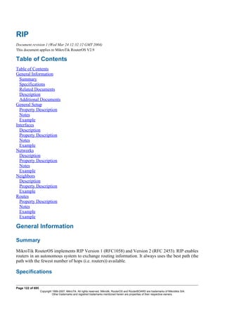 RIP
Document revision 1 (Wed Mar 24 12:32:12 GMT 2004)
This document applies to MikroTik RouterOS V2.9
Table of Contents
Table of Contents
General Information
Summary
Specifications
Related Documents
Description
Additional Documents
General Setup
Property Description
Notes
Example
Interfaces
Description
Property Description
Notes
Example
Networks
Description
Property Description
Notes
Example
Neighbors
Description
Property Description
Example
Routes
Property Description
Notes
Example
Example
General Information
Summary
MikroTik RouterOS implements RIP Version 1 (RFC1058) and Version 2 (RFC 2453). RIP enables
routers in an autonomous system to exchange routing information. It always uses the best path (the
path with the fewest number of hops (i.e. routers)) available.
Specifications
Page 122 of 695
Copyright 1999-2007, MikroTik. All rights reserved. Mikrotik, RouterOS and RouterBOARD are trademarks of Mikrotikls SIA.
Other trademarks and registred trademarks mentioned herein are properties of their respective owners.
 