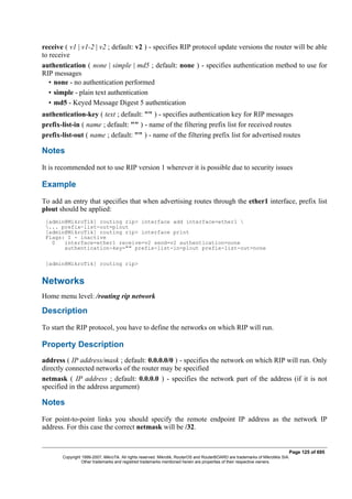 receive ( v1 | v1-2 | v2 ; default: v2 ) - specifies RIP protocol update versions the router will be able
to receive
authentication ( none | simple | md5 ; default: none ) - specifies authentication method to use for
RIP messages
• none - no authentication performed
• simple - plain text authentication
• md5 - Keyed Message Digest 5 authentication
authentication-key ( text ; default: "" ) - specifies authentication key for RIP messages
prefix-list-in ( name ; default: "" ) - name of the filtering prefix list for received routes
prefix-list-out ( name ; default: "" ) - name of the filtering prefix list for advertised routes
Notes
It is recommended not to use RIP version 1 wherever it is possible due to security issues
Example
To add an entry that specifies that when advertising routes through the ether1 interface, prefix list
plout should be applied:
[admin@MikroTik] routing rip> interface add interface=ether1 
... prefix-list-out=plout
[admin@MikroTik] routing rip> interface print
Flags: I - inactive
0 interface=ether1 receive=v2 send=v2 authentication=none
authentication-key="" prefix-list-in=plout prefix-list-out=none
[admin@MikroTik] routing rip>
Networks
Home menu level: /routing rip network
Description
To start the RIP protocol, you have to define the networks on which RIP will run.
Property Description
address ( IP address/mask ; default: 0.0.0.0/0 ) - specifies the network on which RIP will run. Only
directly connected networks of the router may be specified
netmask ( IP address ; default: 0.0.0.0 ) - specifies the network part of the address (if it is not
specified in the address argument)
Notes
For point-to-point links you should specify the remote endpoint IP address as the network IP
address. For this case the correct netmask will be /32.
Page 125 of 695
Copyright 1999-2007, MikroTik. All rights reserved. Mikrotik, RouterOS and RouterBOARD are trademarks of Mikrotikls SIA.
Other trademarks and registred trademarks mentioned herein are properties of their respective owners.
 