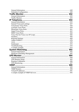 General Information ........................................................................................................... 649
Scheduler Configuration..................................................................................................... 649
Traffic Monitor................................................................................. 652
General Information ........................................................................................................... 652
Traffic Monitor................................................................................................................... 652
IP Telephony.................................................................................... 654
General Information ........................................................................................................... 655
General Voice port settings................................................................................................ 657
Voicetronix Voice Ports..................................................................................................... 658
LineJack Voice Ports.......................................................................................................... 659
PhoneJack Voice Ports....................................................................................................... 661
Zaptel Voice Ports.............................................................................................................. 663
ISDN Voice Ports............................................................................................................... 664
Voice Port for Voice over IP (voip)................................................................................... 666
Numbers............................................................................................................................. 666
Regional Settings................................................................................................................ 669
Audio CODECs.................................................................................................................. 670
AAA................................................................................................................................... 670
Gatekeeper.......................................................................................................................... 672
Troubleshooting.................................................................................................................. 675
A simple example............................................................................................................... 675
System Watchdog........................................................................... 682
General Information ........................................................................................................... 682
Hardware Watchdog Management..................................................................................... 682
UPS Monitor..................................................................................... 684
General Information ........................................................................................................... 684
UPS Monitor Setup............................................................................................................ 685
Runtime Calibration........................................................................................................... 686
UPS Monitoring................................................................................................................. 687
VRRP................................................................................................ 689
General Information........................................................................................................... 689
VRRP Routers.................................................................................................................... 690
Virtual IP addresses............................................................................................................ 691
A simple example of VRRP fail over................................................................................. 692
xiii
 