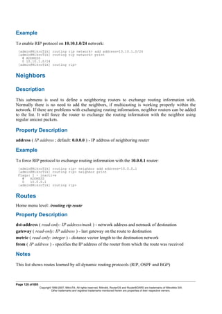 Example
To enable RIP protocol on 10.10.1.0/24 network:
[admin@MikroTik] routing rip network> add address=10.10.1.0/24
[admin@MikroTik] routing rip network> print
# ADDRESS
0 10.10.1.0/24
[admin@MikroTik] routing rip>
Neighbors
Description
This submenu is used to define a neighboring routers to exchange routing information with.
Normally there is no need to add the neighbors, if multicasting is working properly within the
network. If there are problems with exchanging routing information, neighbor routers can be added
to the list. It will force the router to exchange the routing information with the neighbor using
regular unicast packets.
Property Description
address ( IP address ; default: 0.0.0.0 ) - IP address of neighboring router
Example
To force RIP protocol to exchange routing information with the 10.0.0.1 router:
[admin@MikroTik] routing rip> neighbor add address=10.0.0.1
[admin@MikroTik] routing rip> neighbor print
Flags: I - inactive
# ADDRESS
0 10.0.0.1
[admin@MikroTik] routing rip>
Routes
Home menu level: /routing rip route
Property Description
dst-address ( read-only: IP address/mask ) - network address and netmask of destination
gateway ( read-only: IP address ) - last gateway on the route to destination
metric ( read-only: integer ) - distance vector length to the destination network
from ( IP address ) - specifies the IP address of the router from which the route was received
Notes
This list shows routes learned by all dynamic routing protocols (RIP, OSPF and BGP)
Page 126 of 695
Copyright 1999-2007, MikroTik. All rights reserved. Mikrotik, RouterOS and RouterBOARD are trademarks of Mikrotikls SIA.
Other trademarks and registred trademarks mentioned herein are properties of their respective owners.
 