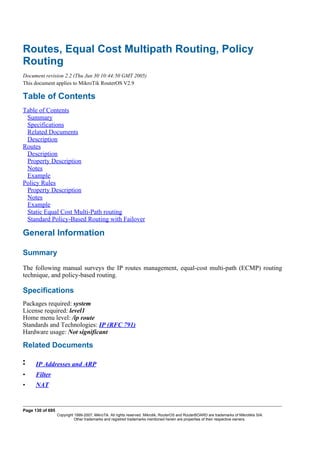 Routes, Equal Cost Multipath Routing, Policy
Routing
Document revision 2.2 (Thu Jun 30 10:44:50 GMT 2005)
This document applies to MikroTik RouterOS V2.9
Table of Contents
Table of Contents
Summary
Specifications
Related Documents
Description
Routes
Description
Property Description
Notes
Example
Policy Rules
Property Description
Notes
Example
Static Equal Cost Multi-Path routing
Standard Policy-Based Routing with Failover
General Information
Summary
The following manual surveys the IP routes management, equal-cost multi-path (ECMP) routing
technique, and policy-based routing.
Specifications
Packages required: system
License required: level1
Home menu level: /ip route
Standards and Technologies: IP (RFC 791)
Hardware usage: Not significant
Related Documents
•
• IP Addresses and ARP
• Filter
• NAT
Page 130 of 695
Copyright 1999-2007, MikroTik. All rights reserved. Mikrotik, RouterOS and RouterBOARD are trademarks of Mikrotikls SIA.
Other trademarks and registred trademarks mentioned herein are properties of their respective owners.
 