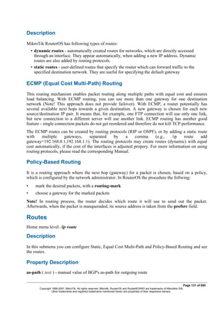Description
MikroTik RouterOS has following types of routes:
• dynamic routes - automatically created routes for networks, which are directly accessed
through an interface. They appear automatically, when adding a new IP address. Dynamic
routes are also added by routing protocols.
• static routes - user-defined routes that specify the router which can forward traffic to the
specified destination network. They are useful for specifying the default gateway
ECMP (Equal Cost Multi-Path) Routing
This routing mechanism enables packet routing along multiple paths with equal cost and ensures
load balancing. With ECMP routing, you can use more than one gateway for one destination
network (Note! This approach does not provide failover). With ECMP, a router potentially has
several available next hops towards a given destination. A new gateway is chosen for each new
source/destination IP pair. It means that, for example, one FTP connection will use only one link,
but new connection to a different server will use another link. ECMP routing has another good
feature - single connection packets do not get reordered and therefore do not kill TCP performance.
The ECMP routes can be created by routing protocols (RIP or OSPF), or by adding a static route
with multiple gateways, separated by a comma (e.g., /ip route add
gateway=192.168.0.1,192.168.1.1). The routing protocols may create routes (dynamic) with equal
cost automatically, if the cost of the interfaces is adjusted propery. For more information on using
routing protocols, please read the corresponding Manual.
Policy-Based Routing
It is a routing approach where the next hop (gateway) for a packet is chosen, based on a policy,
which is configured by the network administrator. In RouterOS the procedure the follwing:
• mark the desired packets, with a routing-mark
• choose a gateway for the marked packets
Note! In routing process, the router decides which route it will use to send out the packet.
Afterwards, when the packet is masqueraded, its source address is taken from the prefsrc field.
Routes
Home menu level: /ip route
Description
In this submenu you can configure Static, Equal Cost Multi-Path and Policy-Based Routing and see
the routes.
Property Description
as-path ( text ) - manual value of BGP's as-path for outgoing route
Page 131 of 695
Copyright 1999-2007, MikroTik. All rights reserved. Mikrotik, RouterOS and RouterBOARD are trademarks of Mikrotikls SIA.
Other trademarks and registred trademarks mentioned herein are properties of their respective owners.
 
