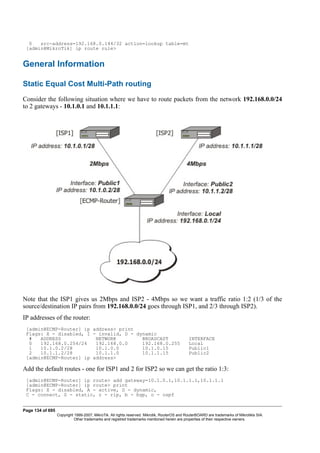 0 src-address=192.168.0.144/32 action=lookup table=mt
[admin@MikroTik] ip route rule>
General Information
Static Equal Cost Multi-Path routing
Consider the following situation where we have to route packets from the network 192.168.0.0/24
to 2 gateways - 10.1.0.1 and 10.1.1.1:
Note that the ISP1 gives us 2Mbps and ISP2 - 4Mbps so we want a traffic ratio 1:2 (1/3 of the
source/destination IP pairs from 192.168.0.0/24 goes through ISP1, and 2/3 through ISP2).
IP addresses of the router:
[admin@ECMP-Router] ip address> print
Flags: X - disabled, I - invalid, D - dynamic
# ADDRESS NETWORK BROADCAST INTERFACE
0 192.168.0.254/24 192.168.0.0 192.168.0.255 Local
1 10.1.0.2/28 10.1.0.0 10.1.0.15 Public1
2 10.1.1.2/28 10.1.1.0 10.1.1.15 Public2
[admin@ECMP-Router] ip address>
Add the default routes - one for ISP1 and 2 for ISP2 so we can get the ratio 1:3:
[admin@ECMP-Router] ip route> add gateway=10.1.0.1,10.1.1.1,10.1.1.1
[admin@ECMP-Router] ip route> print
Flags: X - disabled, A - active, D - dynamic,
C - connect, S - static, r - rip, b - bgp, o - ospf
Page 134 of 695
Copyright 1999-2007, MikroTik. All rights reserved. Mikrotik, RouterOS and RouterBOARD are trademarks of Mikrotikls SIA.
Other trademarks and registred trademarks mentioned herein are properties of their respective owners.
 