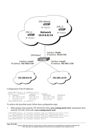 Configuration of the IP addresses:
[admin@PB-Router] ip address> print
Flags: X - disabled, I - invalid, D - dynamic
# ADDRESS NETWORK BROADCAST INTERFACE
0 192.168.0.1/24 192.168.0.0 192.168.0.255 Local1
1 192.168.1.1/24 192.168.1.0 192.168.1.255 Local2
2 10.0.0.7/24 10.0.0.0 10.0.0.255 Public
[admin@PB-Router] ip address>
To achieve the described result, follow these configuration steps:
1. Mark packets from network 192.168.0.0/24 with a new-routing-mark=net1, and packets from
network 192.168.1.0/24 with a new-routing-mark=net2:
[admin@PB-Router] ip firewall mangle> add src-address=192.168.0.0/24 
... action=mark-routing new-routing-mark=net1 chain=prerouting
[admin@PB-Router] ip firewall mangle> add src-address=192.168.1.0/24 
... action=mark-routing new-routing-mark=net2 chain=prerouting
[admin@PB-Router] ip firewall mangle> print
Page 136 of 695
Copyright 1999-2007, MikroTik. All rights reserved. Mikrotik, RouterOS and RouterBOARD are trademarks of Mikrotikls SIA.
Other trademarks and registred trademarks mentioned herein are properties of their respective owners.
 