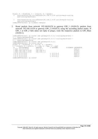 Flags: X - disabled, I - invalid, D - dynamic
0 chain=prerouting src-address=192.168.0.0/24 action=mark-routing
new-routing-mark=net1
1 chain=prerouting src-address=192.168.1.0/24 action=mark-routing
new-routing-mark=net2
[admin@PB-Router] ip firewall mangle>
2. Route packets from network 192.168.0.0/24 to gateway GW_1 (10.0.0.2), packets from
network 192.168.1.0/24 to gateway GW_2 (10.0.0.3), using the according packet marks. If
GW_1 or GW_2 fails (does not reply to pings), route the respective packets to GW_Main
(10.0.0.1):
[admin@PB-Router] ip route> add gateway=10.0.0.2 routing-mark=net1 
... check-gateway=ping
[admin@PB-Router] ip route> add gateway=10.0.0.3 routing-mark=net2 
... check-gateway=ping
[admin@PB-Router] ip route> add gateway=10.0.0.1
[admin@PB-Router] ip route> print
Flags: X - disabled, A - active, D - dynamic,
C - connect, S - static, r - rip, b - bgp, o - ospf
# DST-ADDRESS PREFSRC G GATEWAY DISTANCE INTERFACE
0 ADC 10.0.0.0/24 10.0.0.7 Public
1 ADC 192.168.0.0/24 192.168.0.1 Local1
2 ADC 192.168.1.0/24 192.168.1.1 Local2
3 A S 0.0.0.0/0 r 10.0.0.2 Public
4 A S 0.0.0.0/0 r 10.0.0.3 Public
5 A S 0.0.0.0/0 r 10.0.0.1 Public
[admin@PB-Router] ip route>
Page 137 of 695
Copyright 1999-2007, MikroTik. All rights reserved. Mikrotik, RouterOS and RouterBOARD are trademarks of Mikrotikls SIA.
Other trademarks and registred trademarks mentioned herein are properties of their respective owners.
 