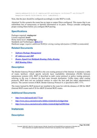 remote-address=10.0.11.11 remote-as=100 multihop=no in-filter="" out-filter=""
keepalive-time=0s hold-time=0s ttl=1 [admin@rb12] >
Note, that the peer should be configured accordingly in order BGP to work.
Attention! In this scenario the router has no input or output filters configured. This means that it can
redistribute lots of unnecessary or harmful information to its peers. Always consider configuring
proper routing filters before you configure BGP peering.
Specifications
Packages required: routing-test
License required: level3
Home menu level: /routing bgp
Standards and Technologies: RFC1771
Hardware usage: requires additional RAM for storing routing information (128MB recommended)
Related Documents
• Software Package Management
• IP Addresses and ARP
• Routes, Equal Cost Multipath Routing, Policy Routing
• BGP Routing Filters
Description
The Border Gateway Protocol (BGP) is the core routing protocol of the Internet. It maintains a table
of routes 'prefixes', which specify network layer reachability information (NLRI) between
autonomous systems (AS). BGP is described as path vector protocol or policy routing protocol,
referring to the way it chooses the best route towards destination. Unlike many other routing
protocols, BGP does not use technical metrics to select the best path but rather administrative
policies. The current version of BGP, Border Gateway Protocol 4, is specified in RFC 1771.
The routes learned by BGP protocol are installed in the route list with the distance of 200 for iBGP
(Internal BGP) routes and of 20 for eBGP (External BGP) routes.
Additional Documents
• http://www.ietf.org/rfc/rfc1771.txt
• http://www.cisco.com/univercd/cc/td/doc/cisintwk/ics/icsbgp4.htm
• http://www.cisco.com/univercd/cc/td/doc/cisintwk/idg4/nd2003.htm
Instances
Description
Page 139 of 695
Copyright 1999-2007, MikroTik. All rights reserved. Mikrotik, RouterOS and RouterBOARD are trademarks of Mikrotikls SIA.
Other trademarks and registred trademarks mentioned herein are properties of their respective owners.
 