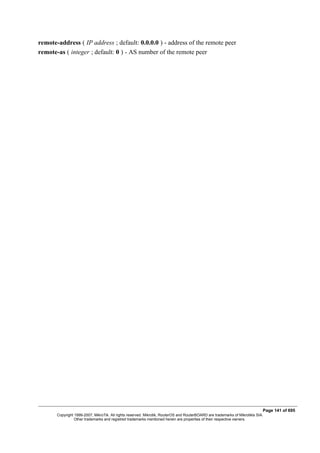 remote-address ( IP address ; default: 0.0.0.0 ) - address of the remote peer
remote-as ( integer ; default: 0 ) - AS number of the remote peer
Page 141 of 695
Copyright 1999-2007, MikroTik. All rights reserved. Mikrotik, RouterOS and RouterBOARD are trademarks of Mikrotikls SIA.
Other trademarks and registred trademarks mentioned herein are properties of their respective owners.
 
